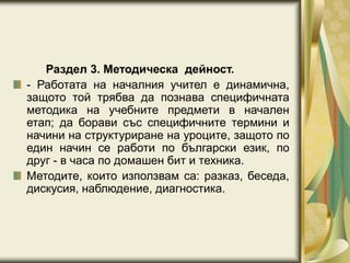 Раздел 3. Методическа дейност.
- Работата на началния учител е динамична,
защото той трябва да познава специфичната
методика на учебните предмети в начален
етап; да борави със специфичните термини и
начини на структуриране на уроците, защото по
един начин се работи по български език, по
друг - в часа по домашен бит и техника.
Методите, които използвам са: разказ, беседа,
дискусия, наблюдение, диагностика.
 