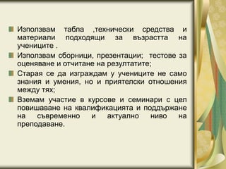 Използвам табла ,технически средства и
материали подходящи за възрастта на
учениците .
Използвам сборници, презентации; тестове за
оценяване и отчитане на резултатите;
Старая се да изграждам у учениците не само
знания и умения, но и приятелски отношения
между тях;
Вземам участие в курсове и семинари с цел
повишаване на квалификацията и поддържане
на съвременно и актуално ниво на
преподаване.
 
