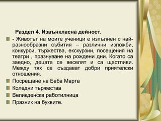 Раздел 4. Извънкласна дейност.
- Животът на моите ученици е изпълнен с най-
разнообразни събития – различни изложби,
конкурси, тържества, екскурзии, посещения на
театри , празнуване на рождени дни. Когато са
заедно, децата се веселят и са щастливи.
Между тях се създават добри приятелски
отношения.
Посрещане на Баба Марта
Коледни тържества
Великденска работилница
Празник на буквите.
 