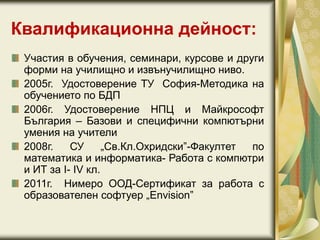 Квалификационна дейност:
Участия в обучения, семинари, курсове и други
форми на училищно и извънучилищно ниво.
2005г. Удостоверение ТУ София-Методика на
обучението по БДП
2006г. Удостоверение НПЦ и Майкрософт
България – Базови и специфични компютърни
умения на учители
2008г. СУ „Св.Кл.Охридски”-Факултет по
математика и информатика- Работа с компютри
и ИТ за I- IV кл.
2011г. Нимеро ООД-Сертификат за работа с
образователен софтуер „Envision”
 