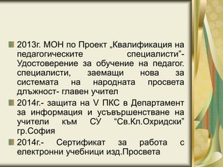 2013г. МОН по Проект „Квалификация на
педагогическите специалисти”-
Удостоверение за обучение на педагог.
специалисти, заемащи нова за
системата на народната просвета
длъжност- главен учител
2014г.- защита на V ПКС в Департамент
за информация и усъвършенстване на
учители към СУ “Св.Кл.Охридски”
гр.София
2014г.- Сертификат за работа с
електронни учебници изд.Просвета
 