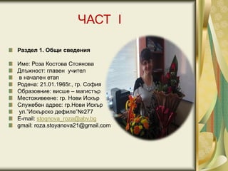 ЧАСТ I
Раздел 1. Общи сведения
Име: Роза Костова Стоянова
Длъжност: главен учител
в начален етап
Родена: 21.01.1965г., гр. София
Образовние: висше – магистър
Местоживеене: гр. Нови Искър
Служебен адрес: гр.Нови Искър
ул.”Искърско дефиле”№277
Е-mail: stoqnova_roza@abv.bg
gmail: roza.stoyanova21@gmail.com
 