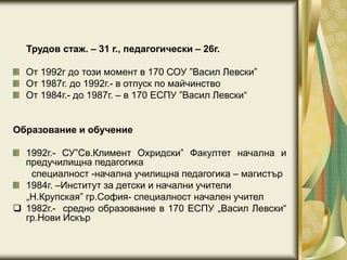 Трудов стаж. – 31 г., педагогически – 26г.
От 1992г до този момент в 170 СОУ ”Васил Левски”
От 1987г. до 1992г.- в отпуск по майчинство
От 1984г.- до 1987г. – в 170 ЕСПУ ”Васил Левски“
Образование и обучение
1992г.- СУ”Св.Климент Охридски” Факултет начална и
предучилищна педагогика
специалност -начална училищна педагогика – магистър
1984г. –Институт за детски и начални учители
„Н.Крупская” гр.София- специалност начален учител
 1982г.- средно образование в 170 ЕСПУ „Васил Левски“
гр.Нови Искър
 