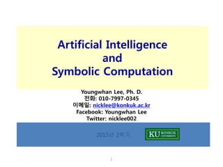 1
2015년 2학기
Artificial Intelligence
and
Symbolic Computation
Youngwhan Lee, Ph. D.
전화: 010-7997-0345
이메일: nicklee@konkuk.ac.kr
Facebook: Youngwhan Lee
Twitter: nicklee002
 