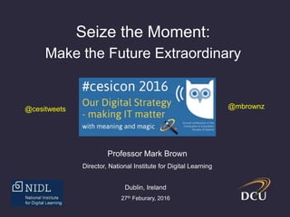 Seize the Moment:
Make the Future Extraordinary
Professor Mark Brown
Director, National Institute for Digital Learning
Dublin, Ireland
27th Feb, 2016
@mbrownz@cesitweets
 