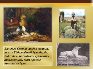 Худ. Едвін Ландсір. Сценка в Ебботсфорді
Пам’ятник вірному Майді
Вальтер Скотт любив тварин,
яких в Ебботсфорді було безліч.
Від собак, як свідчили сучасники
письменника, там просто
проходу не було.
 