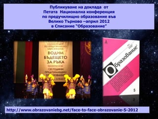 http://www.obrazovaniebg.net/face-to-face-obrazovanie-5-2012/
Публикуване на доклада от
Петата Национална конференция
по предучилищно образование във
Велико Търново –април 2012
в Списание “Образование”
 