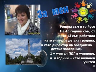 Родена съм в гр.Русе
На 45 години съм, от
които 13 съм работила
като учител в детска градина,
4 като директор на обединено
детско заведение,
1 – учител ПДГ в училище,
и 4 години – като начален
учител

 