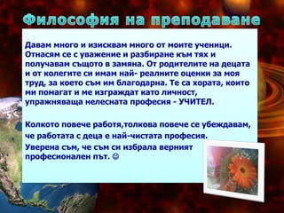 Давам много и изисквам много от моите ученици.
Отнасям се с уважение и разбиране към тях и
получавам същото в замяна. От родителите на децата
и от колегите си имам най- реалните оценки за моя
труд, за което съм им благодарна. Те са хората, които
ми помагат и ме изграждат като личност,
упражняваща нелесната професия - УЧИТЕЛ.
Колкото повече работя,толкова повече се убеждавам,
че работата с деца е най-чистата професия.
Уверена съм, че съм си избрала вeрният
професионален път. 
 