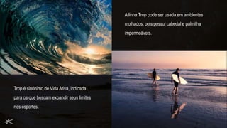 A linha Trop pode ser usada em ambientes
molhados, pois possui cabedal e palmilha
impermeáveis.
Trop é sinônimo de Vida Ativa, indicada
para os que buscam expandir seus limites
nos esportes.
 