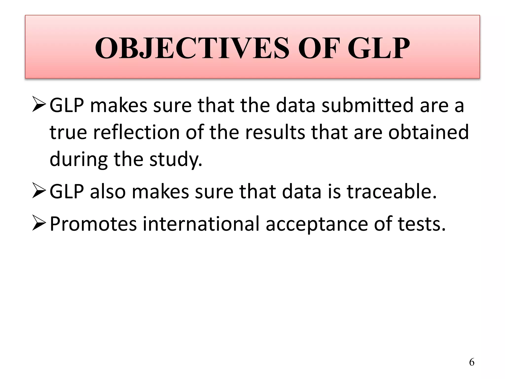 OBJECTIVES OF GLP
GLP makes sure that the data submitted are a
true reflection of the results that are obtained
during the study.
GLP also makes sure that data is traceable.
Promotes international acceptance of tests.
6
 
