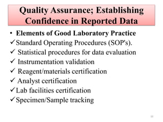 Quality Assurance; Establishing
Confidence in Reported Data
• Elements of Good Laboratory Practice
Standard Operating Procedures (SOP's).
 Statistical procedures for data evaluation
 Instrumentation validation
 Reagent/materials certification
 Analyst certification
Lab facilities certification
Specimen/Sample tracking
10
 