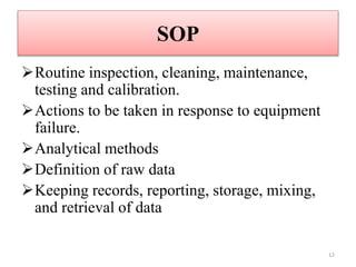 SOP
Routine inspection, cleaning, maintenance,
testing and calibration.
Actions to be taken in response to equipment
failure.
Analytical methods
Definition of raw data
Keeping records, reporting, storage, mixing,
and retrieval of data
12
 