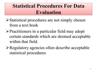 Statistical Procedures For Data
Evaluation
Statistical procedures are not simply chosen
from a text book
Practitioners in a particular field may adopt
certain standards which are deemed acceptable
within that field.
Regulatory agencies often describe acceptable
statistical procedures
13
 