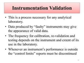 Instrumentation Validation
• This is a process necessary for any analytical
laboratory.
• Data produced by “faulty” instruments may give
the appearance of valid data.
• The frequency for calibration, re-validation and
testing depends on the instrument and extent of its
use in the laboratory.
• Whenever an instrument’s performance is outside
the “control limits” reports must be discontinued
14
 
