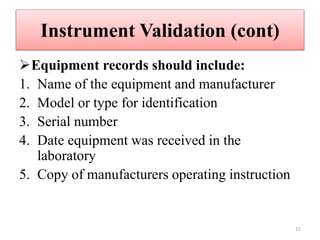 Instrument Validation (cont)
Equipment records should include:
1. Name of the equipment and manufacturer
2. Model or type for identification
3. Serial number
4. Date equipment was received in the
laboratory
5. Copy of manufacturers operating instruction
15
 