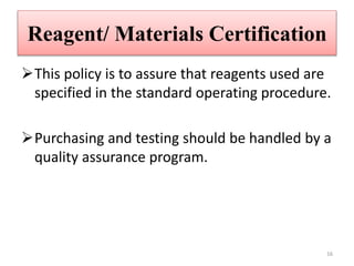 Reagent/ Materials Certification
This policy is to assure that reagents used are
specified in the standard operating procedure.
Purchasing and testing should be handled by a
quality assurance program.
16
 