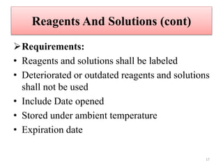 Reagents And Solutions (cont)
Requirements:
• Reagents and solutions shall be labeled
• Deteriorated or outdated reagents and solutions
shall not be used
• Include Date opened
• Stored under ambient temperature
• Expiration date
17
 
