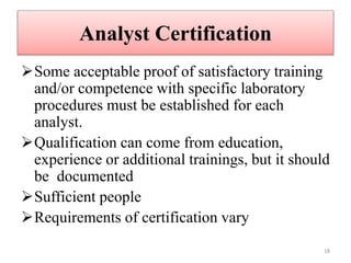Analyst Certification
Some acceptable proof of satisfactory training
and/or competence with specific laboratory
procedures must be established for each
analyst.
Qualification can come from education,
experience or additional trainings, but it should
be documented
Sufficient people
Requirements of certification vary
18
 