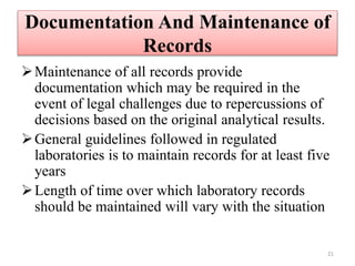 Documentation And Maintenance of
Records
Maintenance of all records provide
documentation which may be required in the
event of legal challenges due to repercussions of
decisions based on the original analytical results.
General guidelines followed in regulated
laboratories is to maintain records for at least five
years
Length of time over which laboratory records
should be maintained will vary with the situation
21
 