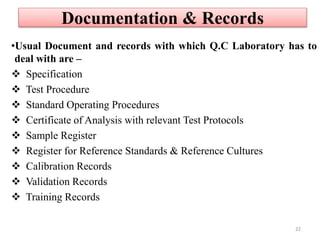 Documentation & Records
•Usual Document and records with which Q.C Laboratory has to
deal with are –
 Specification
 Test Procedure
 Standard Operating Procedures
 Certificate of Analysis with relevant Test Protocols
 Sample Register
 Register for Reference Standards & Reference Cultures
 Calibration Records
 Validation Records
 Training Records
22
 