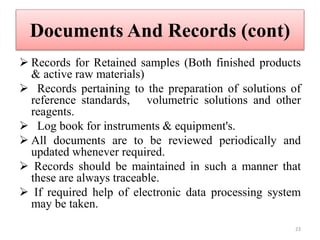 Documents And Records (cont)
 Records for Retained samples (Both finished products
& active raw materials)
 Records pertaining to the preparation of solutions of
reference standards, volumetric solutions and other
reagents.
 Log book for instruments & equipment's.
 All documents are to be reviewed periodically and
updated whenever required.
 Records should be maintained in such a manner that
these are always traceable.
 If required help of electronic data processing system
may be taken.
23
 