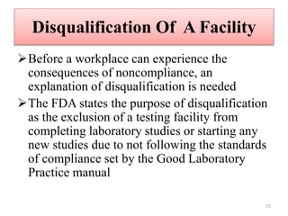 Disqualification Of A Facility
Before a workplace can experience the
consequences of noncompliance, an
explanation of disqualification is needed
The FDA states the purpose of disqualification
as the exclusion of a testing facility from
completing laboratory studies or starting any
new studies due to not following the standards
of compliance set by the Good Laboratory
Practice manual
25
 