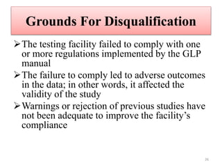 Grounds For Disqualification
The testing facility failed to comply with one
or more regulations implemented by the GLP
manual
The failure to comply led to adverse outcomes
in the data; in other words, it affected the
validity of the study
Warnings or rejection of previous studies have
not been adequate to improve the facility’s
compliance
26
 