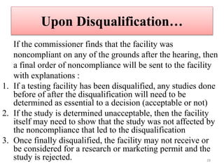 Upon Disqualification…
If the commissioner finds that the facility was
noncompliant on any of the grounds after the hearing, then
a final order of noncompliance will be sent to the facility
with explanations :
1. If a testing facility has been disqualified, any studies done
before of after the disqualification will need to be
determined as essential to a decision (acceptable or not)
2. If the study is determined unacceptable, then the facility
itself may need to show that the study was not affected by
the noncompliance that led to the disqualification
3. Once finally disqualified, the facility may not receive or
be considered for a research or marketing permit and the
study is rejected. 28
 