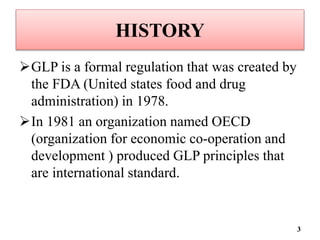 HISTORY
GLP is a formal regulation that was created by
the FDA (United states food and drug
administration) in 1978.
In 1981 an organization named OECD
(organization for economic co-operation and
development ) produced GLP principles that
are international standard.
3
 
