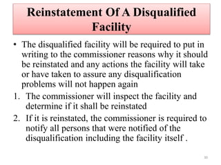 Reinstatement Of A Disqualified
Facility
• The disqualified facility will be required to put in
writing to the commissioner reasons why it should
be reinstated and any actions the facility will take
or have taken to assure any disqualification
problems will not happen again
1. The commissioner will inspect the facility and
determine if it shall be reinstated
2. If it is reinstated, the commissioner is required to
notify all persons that were notified of the
disqualification including the facility itself .
30
 