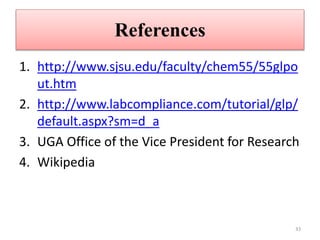 References
1. http://www.sjsu.edu/faculty/chem55/55glpo
ut.htm
2. http://www.labcompliance.com/tutorial/glp/
default.aspx?sm=d_a
3. UGA Office of the Vice President for Research
4. Wikipedia
33
 