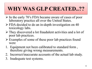 WHY WAS GLP CREATED..??
 In the early 70’s FDA became aware of cases of poor
laboratory practice all over the United States.
 FDA decided to do an in-depth investigation on 40
toxicology labs.
 They discovered a lot fraudulent activities and a lot of
poor lab practices.
 Examples of some of these poor lab practices found
were
1. Equipment not been calibrated to standard form ,
therefore giving wrong measurements.
2. Incorrect/inaccurate accounts of the actual lab study.
3. Inadequate test systems.
4
 