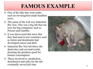 FAMOUS EXAMPLE
 One of the labs that went under
such an investigation made headline
news.
 The name of the Lab was Industrial
Bio Test. This was a big lab that ran
tests for big companies such as
Procter and Gamble.
 It was discovered that mice that
they had used to test cosmetics such
as lotion and deodorants had
developed cancer and died.
 Industrial Bio Test lab threw the
dead mice and covered results
deeming the products good for
human consumption.
 Those involved in production,
distribution and sales for the lab
eventually served jail time 5
 
