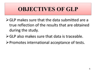 OBJECTIVES OF GLP
GLP makes sure that the data submitted are a
true reflection of the results that are obtained
during the study.
GLP also makes sure that data is traceable.
Promotes international acceptance of tests.
6
 