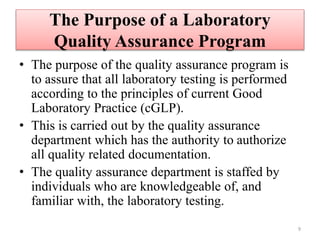 The Purpose of a Laboratory
Quality Assurance Program
• The purpose of the quality assurance program is
to assure that all laboratory testing is performed
according to the principles of current Good
Laboratory Practice (cGLP).
• This is carried out by the quality assurance
department which has the authority to authorize
all quality related documentation.
• The quality assurance department is staffed by
individuals who are knowledgeable of, and
familiar with, the laboratory testing.
9
 