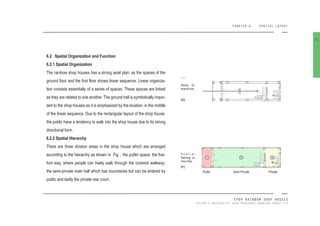 CHAPTER 6 SPATIAL LAYOUT
IPOH RAINBOW SHOP HOUSES
TAYLOR’S UNIVERSITY 2016 MEASURED DRAWING GROUP SIX
6.2 Spatial Organization and Function
6.2.1 Spatial Organization
The rainbow shop houses has a strong axial plan, as the spaces of the
ground loor and the irst loor shows linear sequence. Linear organiza-
tion consists essentially of a series of spaces. These spaces are linked
as they are related to one another. The ground hall is symbolically impor-
tant to the shop houses as it is emphasized by the location, in the middle
of the linear sequence. Due to the rectangular layout of the shop house,
the public have a tendency to walk into the shop house due to its strong
directional form.
6.2.2 Spatial Hierarchy
There are three division areas in the shop house which are arranged
according to the hierarchy as shown in Fig. ; the public space: the ive-
foot way, where people can freely walk through the covered walkway;
the semi-private main hall which has boundaries but can be entered by
public and lastly the private rear court.
71
Strong Di-
rectinal Axis
[80]
Semi PrivatePublic Private
S p a t i a l
Planning on
Floor Plan
[81]
 