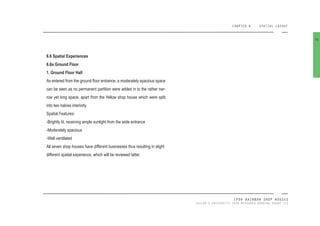 CHAPTER 6 SPATIAL LAYOUT
IPOH RAINBOW SHOP HOUSES
TAYLOR’S UNIVERSITY 2016 MEASURED DRAWING GROUP SIX
6.6 Spatial Experiences
6.6a Ground Floor
1. Ground Floor Hall
As entered from the ground loor entrance, a moderately spacious space
can be seen as no permanent partition were added in to the rather nar-
row yet long space, apart from the Yellow shop house which were split
into two halves interiorly.
Spatial Features:
-Brightly lit, receiving ample sunlight from the wide entrance
-Moderately spacious
-Well ventilated
All seven shop houses have different businesses thus resulting in slight
different spatial experience, which will be reviewed latter.
76
 