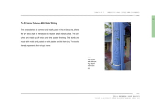 CHAPTER 7 ARCHITECTURAL STYLE AND ELEMENTS
IPOH RAINBOW SHOP HOUSES
TAYLOR’S UNIVERSITY 2016 MEASURED DRAWING GROUP SIX
7.4.2 Exterior Columns With Relief Writing
This characteristic is common and widely used in the art deco era, where
the art deco style is introduced to replace strait eclectic style. The col-
umns are made up of bricks and lime plaster inishing. The words are
made with molds and pasted on with plaster and let them dry. The words
literally represents their shops’ name.
The column
with relief writ-
ing, ‘depart-
ment store’.
[95]
93
 