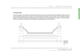 CHAPTER 7 ARCHITECTURAL STYLE AND ELEMENTS
IPOH RAINBOW SHOP HOUSES
TAYLOR’S UNIVERSITY 2016 MEASURED DRAWING GROUP SIX
7.4.4 Column Finial
As the name implies, a column inial is an element which marks the top or end of some objects, where the inial head and base neck are the
two main parts of the column inial. In this case, it’s the small ornament which located on top of the column, which is usually for decorative
purpose. The delicate and artisanal handicraft shows how much details and curves was projected on this ornament. The column inial can
be found on the columns of the balcony, which added some interesting element to the front elevation.
Parapet of the
Ipoh Rainbow
Shop Houses
[103]
97
 