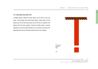 CHAPTER 7 ARCHITECTURAL STYLE AND ELEMENTS
IPOH RAINBOW SHOP HOUSES
TAYLOR’S UNIVERSITY 2016 MEASURED DRAWING GROUP SIX
7.4.7 Decorated Fascia Roof Trim
A detailed Islamic inluenced ‘tumpu kasau’ can be found on the roof
eaves. ‘Tumpu Kasau’ also means fascia board in malay, where it is the
exterior part of the house that serves as the irst line of protection and
defence from the harsh weather. It gives the rooing system a smooth
appearance as well as offer protection such as prevent rain water from
splashing to the One of the Islamic element found on the building.
Tumpu Kadau
decorated
fascia
[106]
100
 