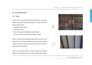 CHAPTER 8 MATERIALS AND BUILDING CONSTRUCTION
IPOH RAINBOW SHOP HOUSES
TAYLOR’S UNIVERSITY 2016 MEASURED DRAWING GROUP SIX
8.2 Types of Material Used
8.2.1 Timber
Timber is one of the traditional materials extensively used in the seven
rainbow shop houses. Architectural elements in the shop house which
features timber includes :
1. Roof Beam, Batten, Corbel
2. Floor Planks, Joists,
3. Stairs ( Including Handrail, Baluster, Thread Stringer).
4. Door and Windows ( Including Arched fanlights, Louvres)
Timber is a highly durable traditional material which can last for a long
period of time. It can be easily obtained locally, making it an economical
material. In addition, it is also easy to work with as it can be carved into
desired shapes and ornaments.
Timber, as a good heat insulator was used in response to the tropical
climate. It is further enhanced into louvre shutters to delect direct sunlight.
Timber
Roof
[109]
Floor Joist
[110]
104
 