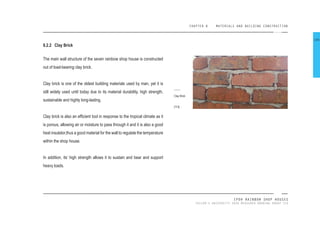 CHAPTER 8 MATERIALS AND BUILDING CONSTRUCTION
IPOH RAINBOW SHOP HOUSES
TAYLOR’S UNIVERSITY 2016 MEASURED DRAWING GROUP SIX
8.2.2 Clay Brick
The main wall structure of the seven rainbow shop house is constructed
out of load-bearing clay brick.
Clay brick is one of the oldest building materials used by man, yet it is
still widely used until today due to its material durability, high strength,
sustainable and highly long-lasting.
Clay brick is also an eficient tool in response to the tropical climate as it
is porous, allowing air or moisture to pass through it and it is also a good
heat insulator,thus a good material for the wall to regulate the temperature
within the shop house.
In addition, its’ high strength allows it to sustain and bear and support
heavy loads.
Clay Brick
[113]
106
 