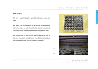 CHAPTER 8 MATERIALS AND BUILDING CONSTRUCTION
IPOH RAINBOW SHOP HOUSES
TAYLOR’S UNIVERSITY 2016 MEASURED DRAWING GROUP SIX
8.2.7 Mild Steel
Mild steel is applied in the grilled gates, folded doors and also window
grilles.
Mild steel is a low cost material that can be machined and shaped easily
into desired shaped due to its inherent lexibility. It can be hardened with
carburizing, making it the ideal material for producing patterned grilles.
But, mild steel does not have structural strength, therefore only used for
doors and windows only. As it will rust over time, all of the mild steel doors
and windows were coated with paint to enhance its life span.
Mild Steel
Grill
[119]
111
 
