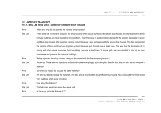 CHAPTER 11 REFERENCES AND APPENDIXES
IPOH RAINBOW SHOP HOUSES
TAYLOR’S UNIVERSITY 2016 MEASURED DRAWING GROUP SIX
Anna :
Mrs. Lim :
Anna :
Mrs. Lim :
Anna :
Mrs. Lim :
Anna :
Mrs. Lim :
Anna :
When and why did you painted the rainbow shop houses?
There were still ive tenants occupied the shop houses when we just purchased the seven shop houses. In order to preserve these
heritage buildings, we have decided to renovate them. Everything was in good conditions except for the wooden staircases in Green
and Blue shop houses. We repainted rainbow colour because it was so happened to be seven shop houses. This has represented
the rainbow of Ipoh and they have brighten up Ipoh because Ipoh formally was a dead town. This was due the declination of tin
mining and other natural resources, Ipoh has slowly became a dead town. To revive Ipoh, we have decided to start up our own
businesses and preserve the historical buildings.
Before repainted the shop houses, have you discussed with the ive remaining tenants?
Yes we do. There were no objections and infact they were very happy about the plan. Besides that, this can also attract everyone’s
attention.
So when you repair, did you use the same material?
We tried our best to replace the materials. The tiles are all recycled tiles bought from the junk yard. Also, we bought the timber wood
from buildings which were torn down.
How about the balcony?
The balconies were there since they were built.
Is there any particular feature of it?
11.1 - INTERVIEW TRANSCRIPT
11.1.1 - MRS. LEE YOKE CHEE - OWNER OF RAINBOW SHOP HOUSES
 