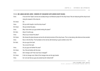 CHAPTER 11 REFERENCES AND APPENDIXES
IPOH RAINBOW SHOP HOUSES
TAYLOR’S UNIVERSITY 2016 MEASURED DRAWING GROUP SIX
Anna :
Mr. Aiman :
Anna :
Mr. Aiman :
Anna :
Mr. Adriz :
Anna :
Mr. Aiman :
Anna :
Mr. Adriz :
Anna :
Mr. Aiman :
Anna :
Mr. Aiman :
Anna :
Hi we are from Taylor’s and we are actually doing an architecture project for the shop house. We are measuring all the shop lot and
doing the research of the shop lot.
Ok.
Did you both bought or rent the shop house?
We just rented the place.
May I know when you guys started renting this place?
About 5 months ago.
Why do you choose this place?
We choose this place because we love the old sturdy structure of this shop house. This is a two-storey cafe where we have wooden
loor on the irst loor. The foundation to the roof are still remaining in good condition since 1931.
Are you guys from Ipoh.
Yes, we are from Ipoh.
So you guys are familiar this area?
Yes. We are familiar with this town.
Did it change a lot? How much has it changed?
It did not change much. Most of the changes here are the sign boards.
So I can see that you guys are preserving the medical hall?
11.1.2 - MR. AIMAN AND MR. ADRIZ - OWNERS OF CHIKABOW CAFÉ (GREEN SHOP HOUSE)
 