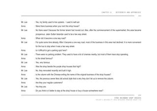 CHAPTER 11 REFERENCES AND APPENDIXES
IPOH RAINBOW SHOP HOUSES
TAYLOR’S UNIVERSITY 2016 MEASURED DRAWING GROUP SIX
Mr. Lee :
Anna :
Mr. Lee :
Anna :
Mr. Lee :
Anna :
Mr. Lee :
Anna :
Mr. Lee :
Anna :
Mr. Lee :
Anna :
Mr. Lee :
Anna :
Mr. Lee :
Anna :
Yes, my family used to live upstairs. I used to sell suit.
Were there business when your rent this shop house?
No there wasn’t because the former tenant had moved out. Also, after the commencement of the supermarket, this area became
prosperous. Jalan Sultan Iskandar used to be a two way street.
When did it become a one way road?
For quite some time already. After it became a one way road, most of the business in this area had declined. It is more convenient
for the bus to stop when it was a two way street.
Is it dificult to get a parking spot here?
There were no parking problem. They used to have a lot of cinemas nearby, but most of them have stop operating.
Is the street famous?
Yes, very famous.
Was the shop beside the purple shop houses that high?
No, they renovated recently and built it high.
Is the column with the Chinese writing the name of the original business of the shop houses?
Yes, the previous owner likes old school style that is why they don’t let us to remove the column.
Are they your regular customers?
Yes they are.
Do you think is it better to stay at the shop house or buy a house somewhere near?
 