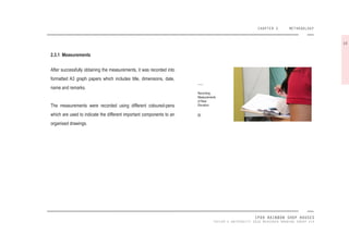 CHAPTER 2 METHODOLOGY
IPOH RAINBOW SHOP HOUSES
TAYLOR’S UNIVERSITY 2016 MEASURED DRAWING GROUP SIX
Recording
Measurements
of Rear
Elevation.
[6]
2.3.1 Measurements
After successfully obtaining the measurements, it was recorded into
formatted A3 graph papers which includes title, dimensions, date,
name and remarks.
The measurements were recorded using different coloured-pens
which are used to indicate the different important components to an
organised drawings.
10
 