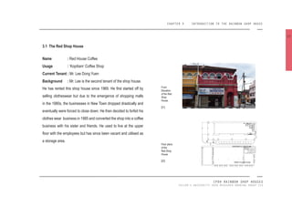 CHAPTER 3 INTRODUCTION TO THE RAINBOW SHOP HOUSE
IPOH RAINBOW SHOP HOUSES
TAYLOR’S UNIVERSITY 2016 MEASURED DRAWING GROUP SIX
3.1 The Red Shop House
Name : Red House Coffee
Usage : ‘Kopitiam’ Coffee Shop
Current Tenant : Mr. Lee Dong Yuen
Background : Mr. Lee is the second tenant of the shop house.
He has rented this shop house since 1969. He irst started off by
selling clotheswear but due to the emergence of shopping malls
in the 1980s, the businesses in New Town dropped drastically and
eventually were forced to close down. He then decided to forfeit his
clothes wear business in 1985 and converted the shop into a coffee
business with his sister and friends. He used to live at the upper
loor with the employees but has since been vacant and utilised as
a storage area.
Front
Elevation
of the Red
Shop
House.
[21]
Floor plans
of the
Red Shop
House.
[22]
22
GROUND FLOOR PLAN
FIRST FLOOR PLAN
 