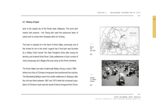 CHAPTER 4 BACKGROUND INFORMATION OF SITE
IPOH RAINBOW SHOP HOUSES
TAYLOR’S UNIVERSITY 2016 MEASURED DRAWING GROUP SIX
4.1 History of Ipoh
Ipoh is the capital city of the Perak state, Malaysia. The word Ipoh
means dart poisons - the Orang Asli used the poisonous latex of
pokok ipoh to smear their blowpipe darts for hunting.
The town is situated at in the heart of Kinta Valley, previously one of
the richest tin ore in the world. Legend has it that Ipoh was founded
by a Malay Chief named Tok Dato Panglima Kinta after losing his
territory and entered Kinta River. Early settlements of Ipoh consist of
many kampungs and villages that was setup at the Kinta riverbank.
The Kinta Valley had seen small-scale Malay mining in about 1880
before the inlux of Chinese immigrants that transformed the industry.
The Mandailing Malays came from earlier settlement in Selangor after
the civil war there between 1867 and 1873 while the increased popu-
lation of Chinese in Ipoh was the result of direct immigrant from China.
Map of
Old
Ipoh Town.
[42]
Chinese
TIn Mining
Workers.
[43]
37
 